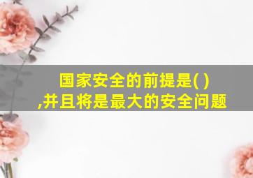 国家安全的前提是( ),并且将是最大的安全问题